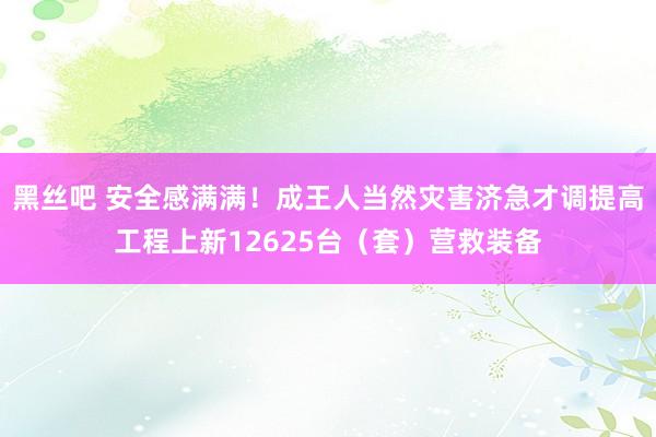 黑丝吧 安全感满满！成王人当然灾害济急才调提高工程上新12625台（套）营救装备