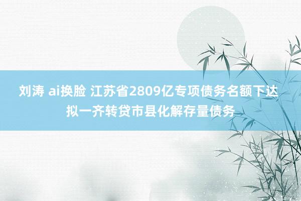 刘涛 ai换脸 江苏省2809亿专项债务名额下达 拟一齐转贷市县化解存量债务