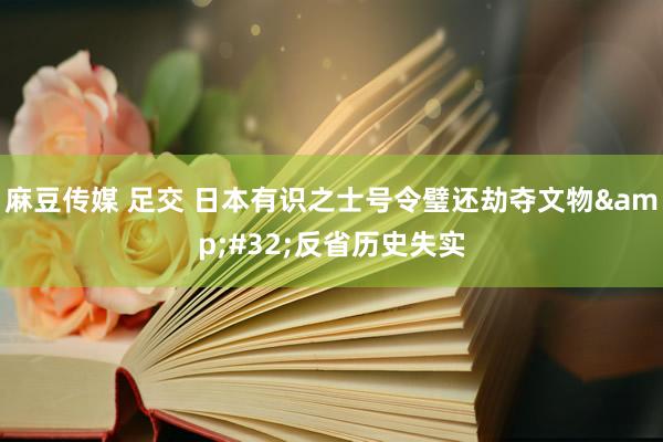 麻豆传媒 足交 日本有识之士号令璧还劫夺文物&#32;反省历史失实