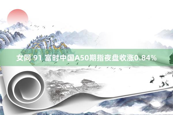 女同 91 富时中国A50期指夜盘收涨0.84%