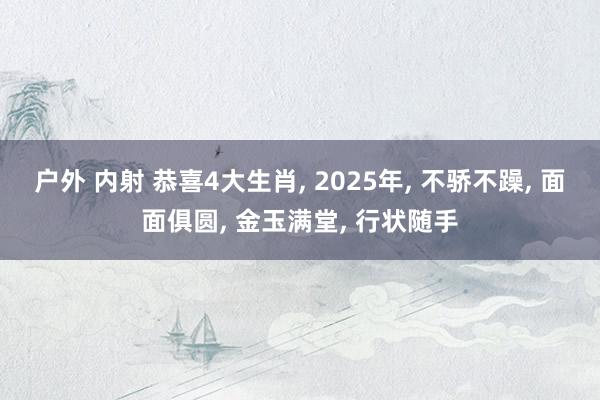 户外 内射 恭喜4大生肖， 2025年， 不骄不躁， 面面俱圆， 金玉满堂， 行状随手