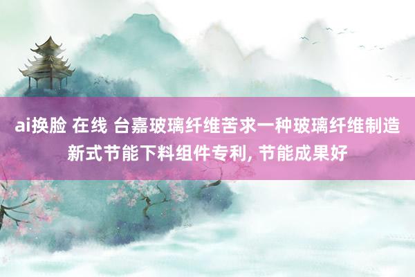 ai换脸 在线 台嘉玻璃纤维苦求一种玻璃纤维制造新式节能下料组件专利， 节能成果好