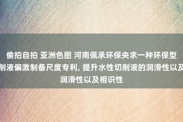 偷拍自拍 亚洲色图 河南佩承环保央求一种环保型水性切削液偏激制备尺度专利， 提升水性切削液的润滑性以及相识性