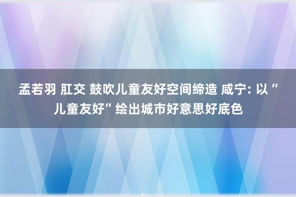 孟若羽 肛交 鼓吹儿童友好空间缔造 咸宁: 以“儿童友好”绘出城市好意思好底色