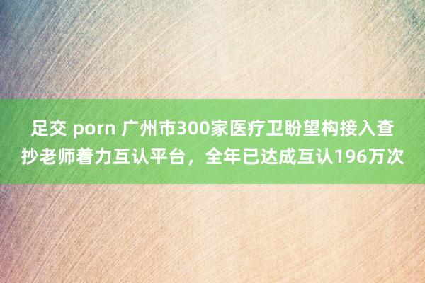 足交 porn 广州市300家医疗卫盼望构接入查抄老师着力互认平台，全年已达成互认196万次