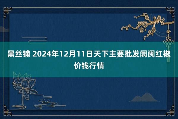 黑丝铺 2024年12月11日天下主要批发阛阓红椒价钱行情