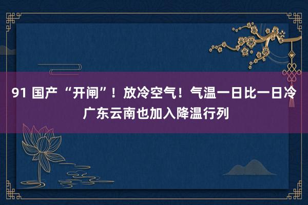 91 国产 “开闸”！放冷空气！气温一日比一日冷 广东云南也加入降温行列