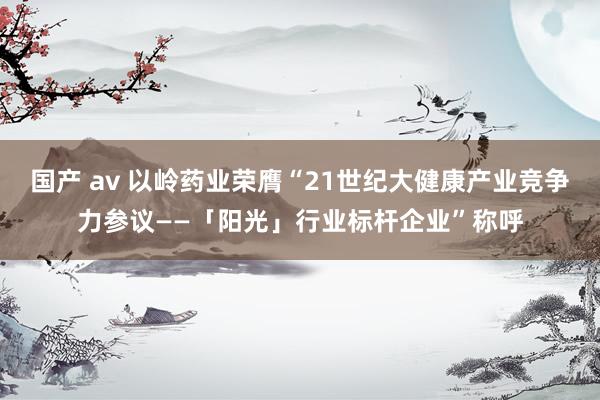 国产 av 以岭药业荣膺“21世纪大健康产业竞争力参议——「阳光」行业标杆企业”称呼