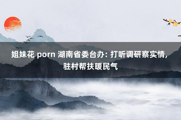 姐妹花 porn 湖南省委台办: 打听调研察实情， 驻村帮扶暖民气