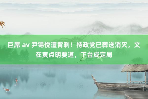 巨屌 av 尹锡悦遭背刺！持政党已葬送消灭，文在寅点明要道，下台成定局