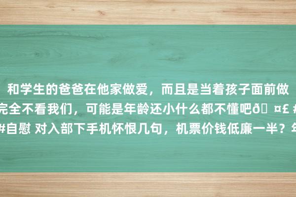 和学生的爸爸在他家做爱，而且是当着孩子面前做爱，太刺激了，孩子完全不看我们，可能是年龄还小什么都不懂吧🤣 #同城 #文爱 #自慰 对入部下手机怀恨几句，机票价钱低廉一半？年青东说念主启动用“算法”整活儿了