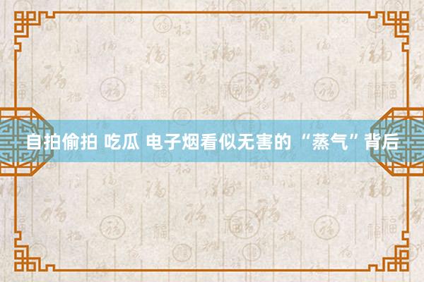 自拍偷拍 吃瓜 电子烟看似无害的 “蒸气”背后