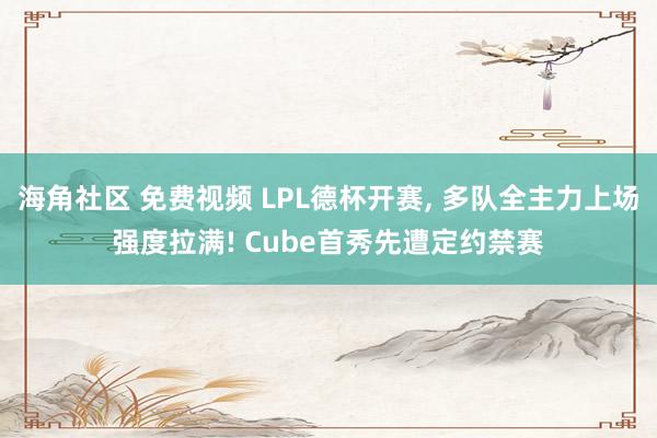 海角社区 免费视频 LPL德杯开赛， 多队全主力上场强度拉满! Cube首秀先遭定约禁赛