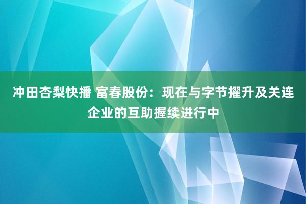 冲田杏梨快播 富春股份：现在与字节擢升及关连企业的互助握续进行中