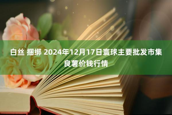 白丝 捆绑 2024年12月17日寰球主要批发市集良薯价钱行情