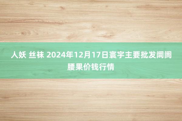 人妖 丝袜 2024年12月17日寰宇主要批发阛阓腰果价钱行情