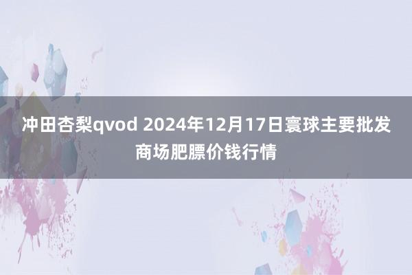 冲田杏梨qvod 2024年12月17日寰球主要批发商场肥膘价钱行情