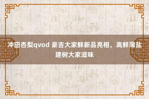 冲田杏梨qvod 豪吉大家鲜新品亮相，高鲜薄盐建树大家滋味