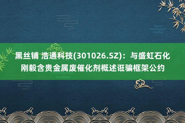 黑丝铺 浩通科技(301026.SZ)：与盛虹石化刚毅含贵金属废催化剂概述诳骗框架公约