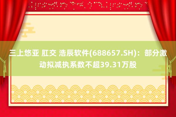 三上悠亚 肛交 浩辰软件(688657.SH)：部分激动拟减执系数不超39.31万股