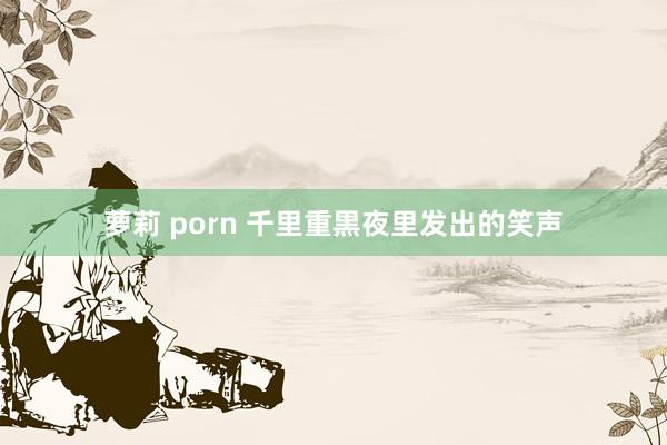 萝莉 porn 千里重黒夜里发出的笑声