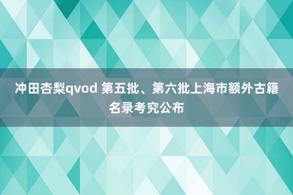 冲田杏梨qvod 第五批、第六批上海市额外古籍名录考究公布