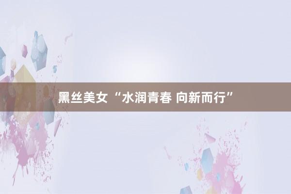 黑丝美女 “水润青春 向新而行”