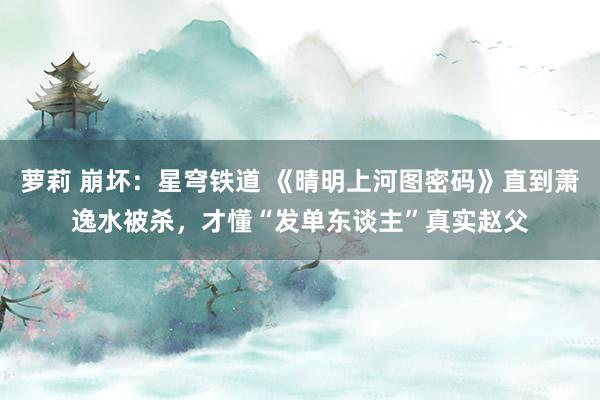 萝莉 崩坏：星穹铁道 《晴明上河图密码》直到萧逸水被杀，才懂“发单东谈主”真实赵父