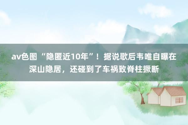 av色图 “隐匿近10年”！据说歌后韦唯自曝在深山隐居，还碰到了车祸致脊柱撅断