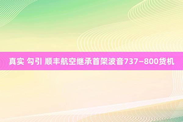 真实 勾引 顺丰航空继承首架波音737—800货机