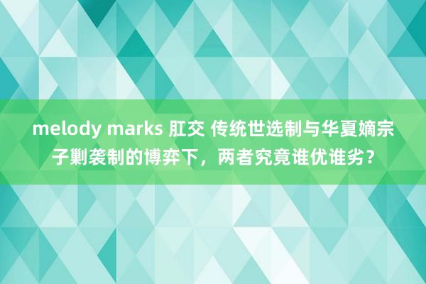 melody marks 肛交 传统世选制与华夏嫡宗子剿袭制的博弈下，两者究竟谁优谁劣？