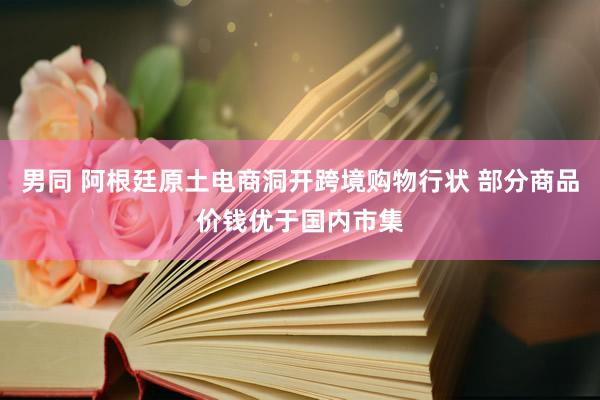 男同 阿根廷原土电商洞开跨境购物行状 部分商品价钱优于国内市集