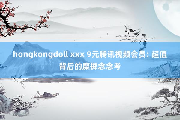 hongkongdoll xxx 9元腾讯视频会员: 超值背后的糜掷念念考