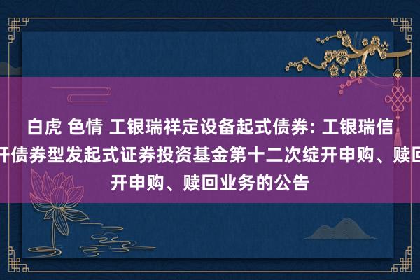 白虎 色情 工银瑞祥定设备起式债券: 工银瑞信瑞祥按时绽开债券型发起式证券投资基金第十二次绽开申购、赎回业务的公告