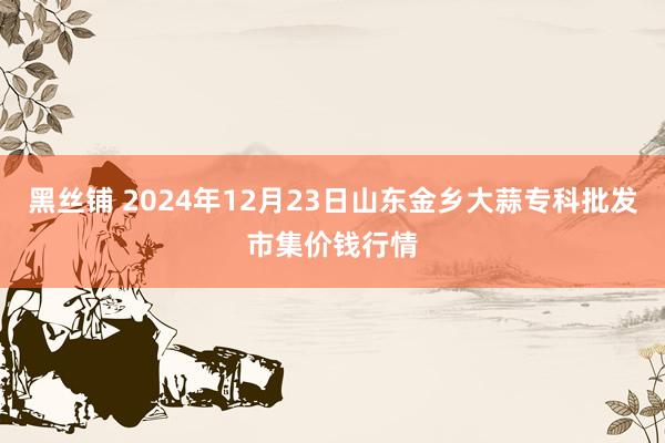 黑丝铺 2024年12月23日山东金乡大蒜专科批发市集价钱行情