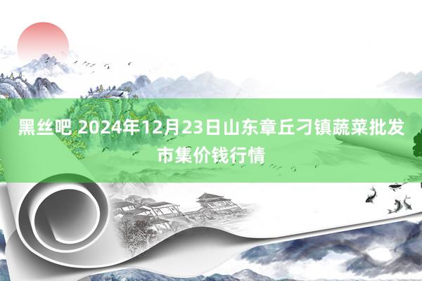 黑丝吧 2024年12月23日山东章丘刁镇蔬菜批发市集价钱行情