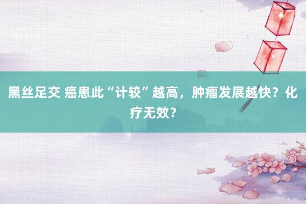 黑丝足交 癌患此“计较”越高，肿瘤发展越快？化疗无效？