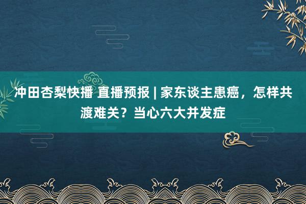 冲田杏梨快播 直播预报 | 家东谈主患癌，怎样共渡难关？当心六大并发症