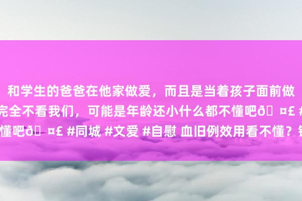 和学生的爸爸在他家做爱，而且是当着孩子面前做爱，太刺激了，孩子完全不看我们，可能是年龄还小什么都不懂吧🤣 #同城 #文爱 #自慰 血旧例效用看不懂？铭记这四点！