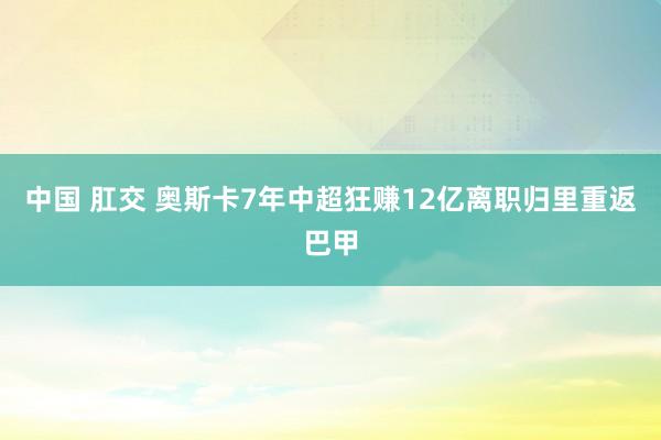 中国 肛交 奥斯卡7年中超狂赚12亿离职归里重返巴甲