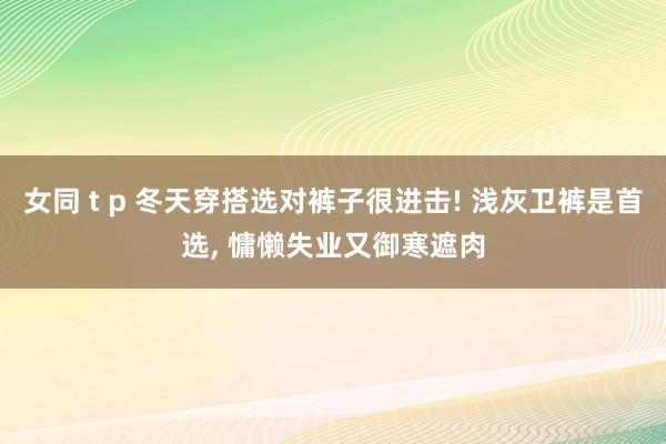 女同 t p 冬天穿搭选对裤子很进击! 浅灰卫裤是首选， 慵懒失业又御寒遮肉