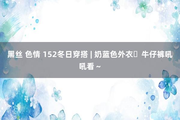 黑丝 色情 152冬日穿搭 | 奶蓝色外衣➕牛仔裤吼吼看～