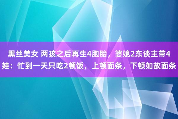 黑丝美女 两孩之后再生4胞胎，婆媳2东谈主带4娃：忙到一天只吃2顿饭，上顿面条，下顿如故面条