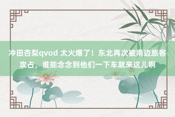 冲田杏梨qvod 太火爆了！东北再次被南边旅客攻占，谁能念念到他们一下车就来这儿啊