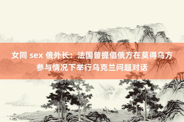 女同 sex 俄外长：法国曾提倡俄方在莫得乌方参与情况下举行乌克兰问题对话