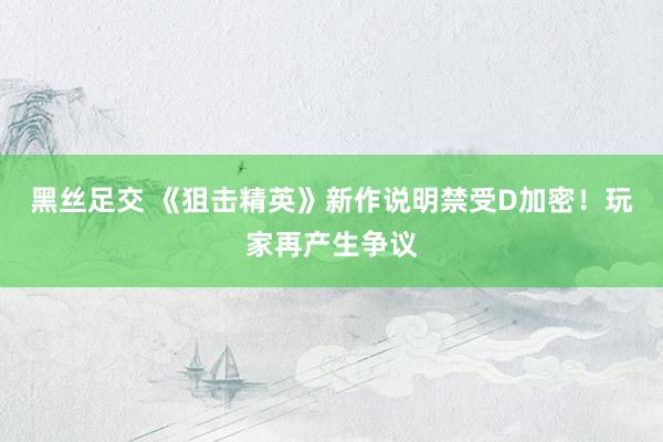 黑丝足交 《狙击精英》新作说明禁受D加密！玩家再产生争议