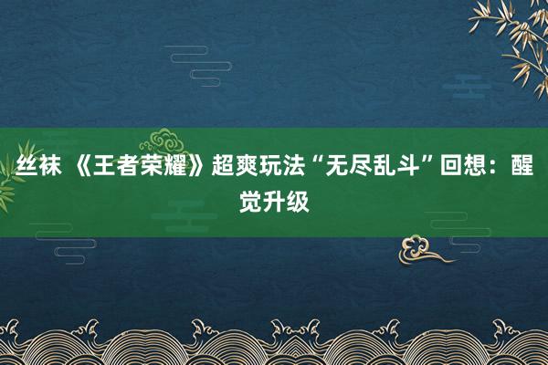 丝袜 《王者荣耀》超爽玩法“无尽乱斗”回想：醒觉升级