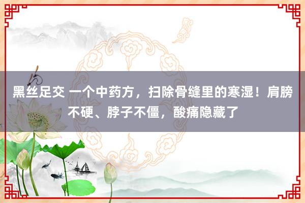 黑丝足交 一个中药方，扫除骨缝里的寒湿！肩膀不硬、脖子不僵，酸痛隐藏了