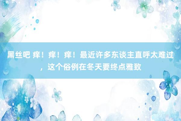 黑丝吧 痒！痒！痒！最近许多东谈主直呼太难过，这个俗例在冬天要终点雅致