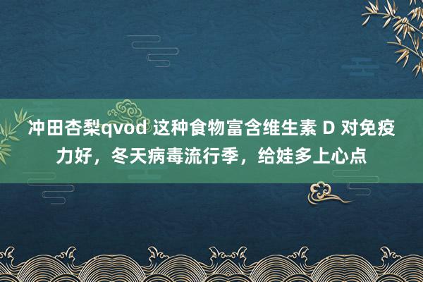 冲田杏梨qvod 这种食物富含维生素 D 对免疫力好，冬天病毒流行季，给娃多上心点